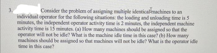 3.
Consider the problem of assigning multiple identical machines to an
individual operator for the following situations: the loading and unloading time is 5
minutes, the independent operator activity time is 2 minutes, the independent machine
activity time is 15 minutes. (a) How many machines should be assigned so that the
operator will not be idle? What is the machine idle time in this case? (b) How many
machines should be assigned so that machines will not be idle? What is the operator idle
time in this case?