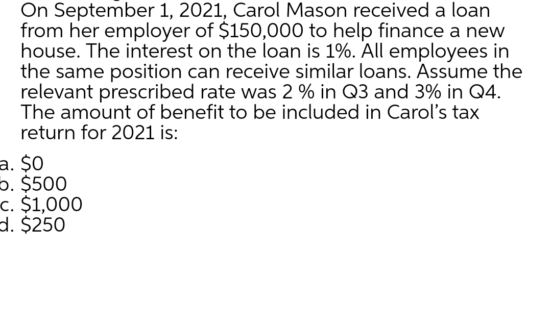 On September 1, 2021, Carol Mason received a loan
from her employer of $150,000 to help finance a new
house. The interest on the loan is 1%. All employees in
the same position can receive similar loans. Assume the
relevant prescribed rate was 2 % in Q3 and 3% in Q4.
The amount of benefit to be included in Carol's tax
return for 2021 is:
a. $0
b. $500
c. $1,000
d. $250