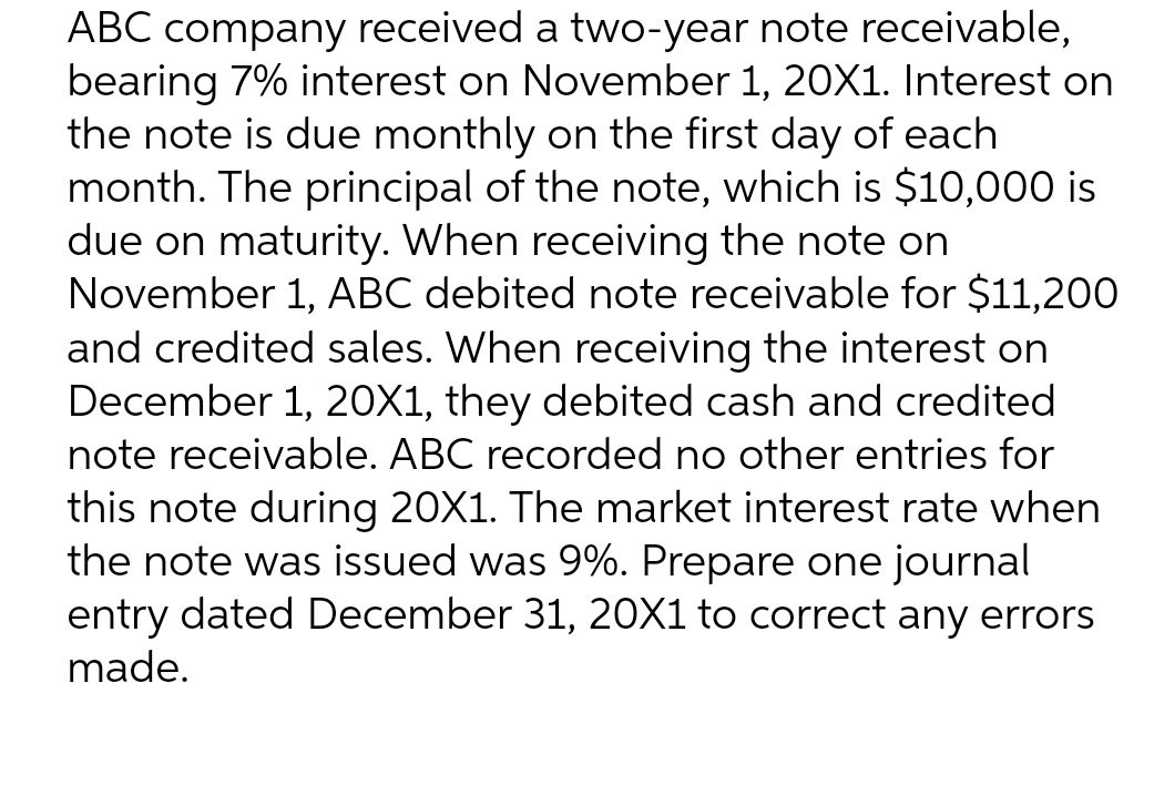 ABC company received a two-year note receivable,
bearing 7% interest on November 1, 20X1. Interest on
the note is due monthly on the first day of each
month. The principal of the note, which is $10,000 is
due on maturity. When receiving the note on
November 1, ABC debited note receivable for $11,200
and credited sales. When receiving the interest on
December 1, 20X1, they debited cash and credited
note receivable. ABC recorded no other entries for
this note during 20X1. The market interest rate when
the note was issued was 9%. Prepare one journal
entry dated December 31, 20X1 to correct any errors
made.