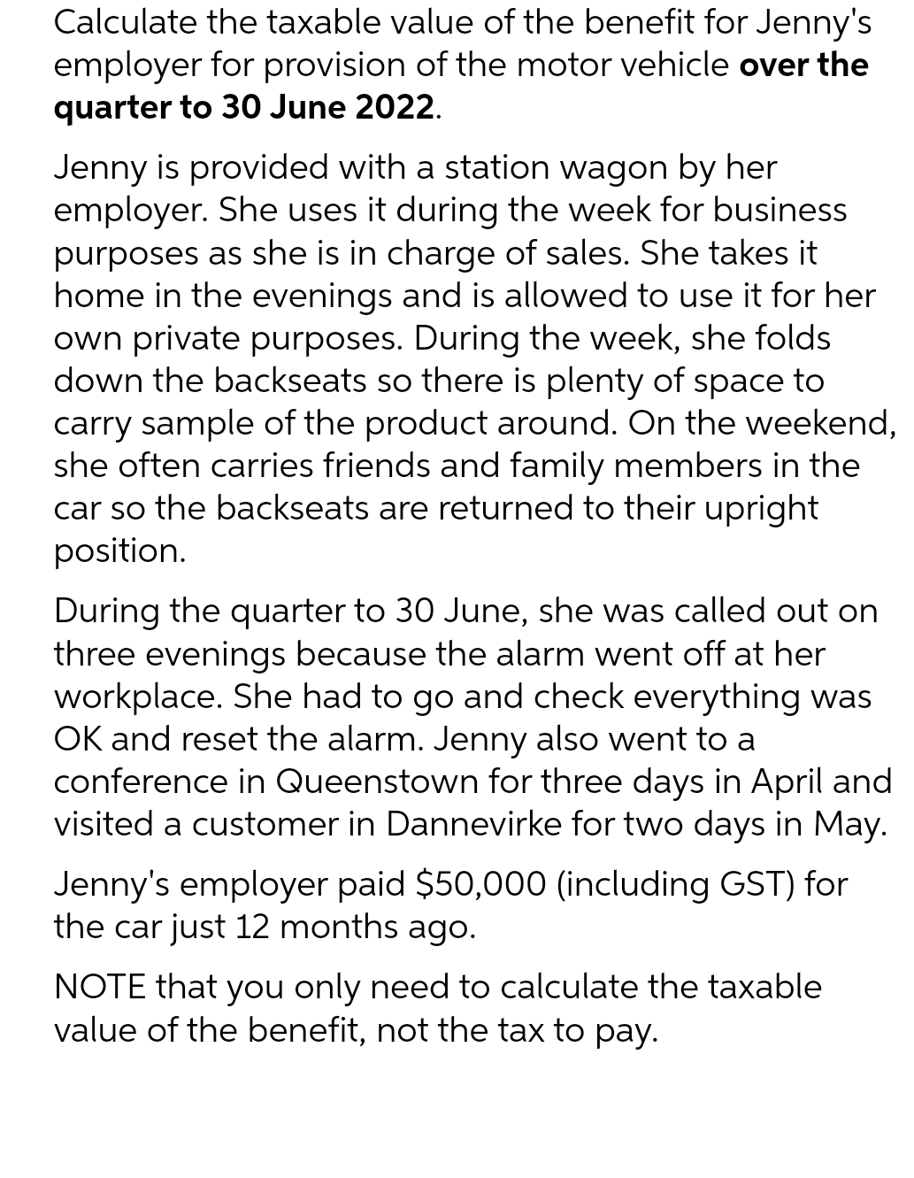 Calculate the taxable value of the benefit for Jenny's
employer for provision of the motor vehicle over the
quarter to 30 June 2022.
Jenny is provided with a station wagon by her
employer. She uses it during the week for business
purposes as she is in charge of sales. She takes it
home in the evenings and is allowed to use it for her
own private purposes. During the week, she folds
down the backseats so there is plenty of space to
carry sample of the product around. On the weekend,
she often carries friends and family members in the
car so the backseats are returned to their upright
position.
During the quarter to 30 June, she was called out on
three evenings because the alarm went off at her
workplace. She had to go and check everything was
OK and reset the alarm. Jenny also went to a
conference in Queenstown for three days in April and
visited a customer in Dannevirke for two days in May.
Jenny's employer paid $50,000 (including GST) for
the car just 12 months ago.
NOTE that you only need to calculate the taxable
value of the benefit, not the tax to pay.