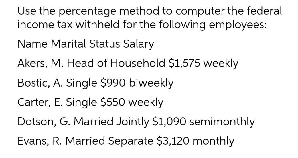Use the percentage method to computer the federal
income tax withheld for the following employees:
Name Marital Status Salary
Akers, M. Head of Household $1,575 weekly
Bostic, A. Single $990 biweekly
Carter, E. Single $550 weekly
Dotson, G. Married Jointly $1,090 semimonthly
Evans, R. Married Separate $3,120 monthly