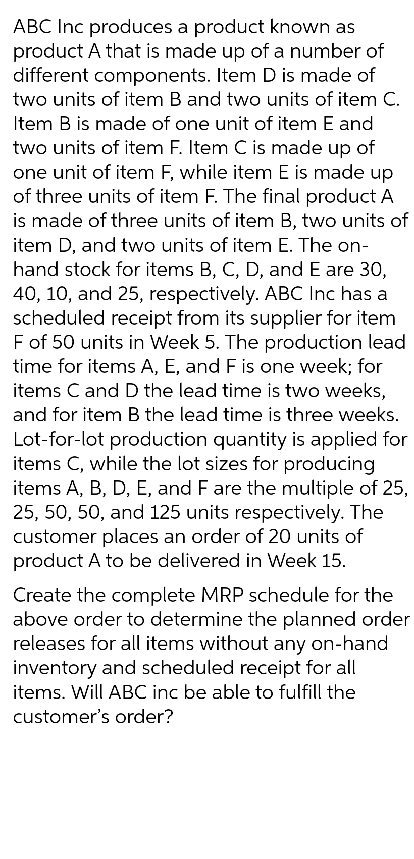ABC Inc produces a product known as
product A that is made up of a number of
different components. Item D is made of
two units of item B and two units of item C.
Item B is made of one unit of item E and
two units of item F. Item C is made up of
one unit of item F, while item E is made up
of three units of item F. The final product A
is made of three units of item B, two units of
item D, and two units of item E. The on-
hand stock for items B, C, D, and E are 30,
40, 10, and 25, respectively. ABC Inc has a
scheduled receipt from its supplier for item
F of 50 units in Week 5. The production lead
time for items A, E, and F is one week; for
items C and D the lead time is two weeks,
and for item B the lead time is three weeks.
Lot-for-lot production quantity is applied for
items C, while the lot sizes for producing
items A, B, D, E, and F are the multiple of 25,
25, 50, 50, and 125 units respectively. The
customer places an order of 20 units of
product A to be delivered in Week 15.
Create the complete MRP schedule for the
above order to determine the planned order
releases for all items without any on-hand
inventory and scheduled receipt for all
items. Will ABC inc be able to fulfill the
customer's order?