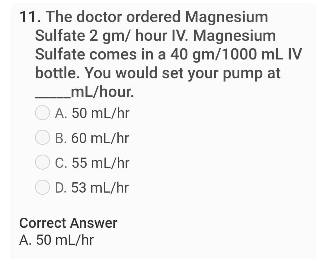 11. The doctor ordered Magnesium
Sulfate 2 gm/ hour IV. Magnesium
Sulfate comes in a 40 gm/1000 mL IV
bottle. You would set your pump at
mL/hour.
A. 50 mL/hr
B. 60 mL/hr
C. 55 mL/hr
D. 53 mL/hr
Correct Answer
A. 50 mL/hr
