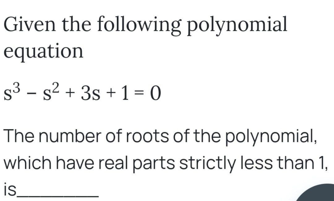 Given the following polynomial
equation
S³ - s² + 3s + 1 = 0
The number of roots of the polynomial,
which have real parts strictly less than 1,
is