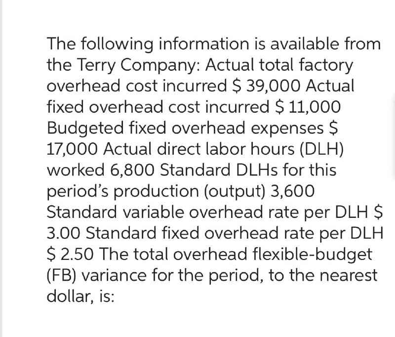 The following information is available from
the Terry Company: Actual total factory
overhead cost incurred $39,000 Actual
fixed overhead cost incurred $ 11,000
Budgeted fixed overhead expenses $
17,000 Actual direct labor hours (DLH)
worked 6,800 Standard DLHs for this
period's production (output) 3,600
Standard variable overhead rate per DLH $
3.00 Standard fixed overhead rate per DLH
$ 2.50 The total overhead flexible-budget
(FB) variance for the period, to the nearest
dollar, is: