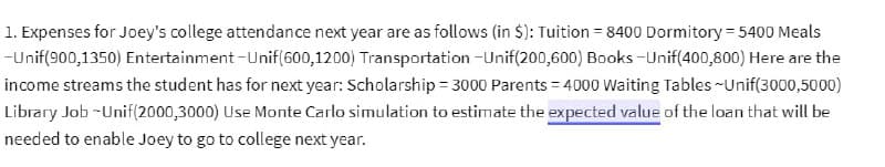 Entertainment-Unif(600,1200)
1. Expenses for Joey's college attendance next year are as follows (in $): Tuition = 8400 Dormitory = 5400 Meals
-Unif(900,1350)
Transportation -Unif(200,600) Books-Unif(400,800) Here are the
income streams the student has for next year: Scholarship = 3000 Parents=4000 Waiting Tables ~Unif(3000,5000)
Library Job -Unif(2000,3000) Use Monte Carlo simulation to estimate the expected value of the loan that will be
needed to enable Joey to go to college next year.