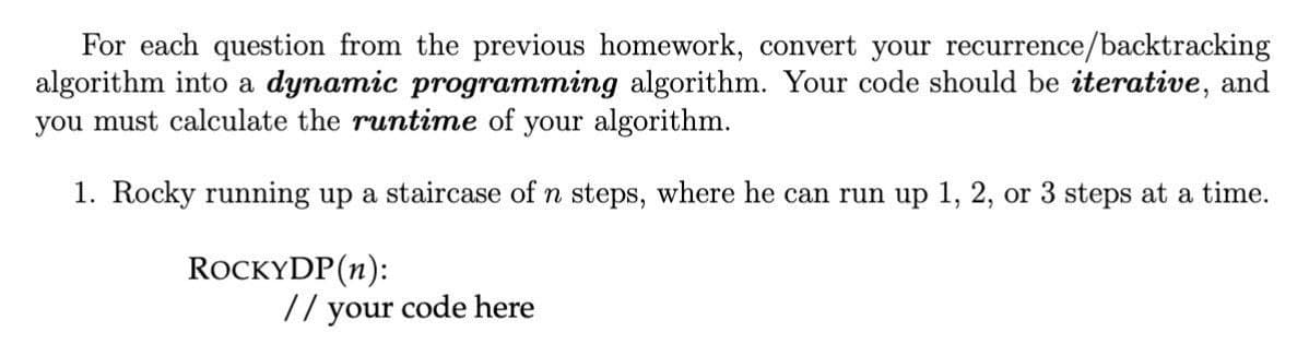 For each question from the previous homework, convert your recurrence/backtracking
algorithm into a dynamic programming algorithm. Your code should be iterative, and
you must calculate the runtime of your algorithm.
1. Rocky running up a staircase of n steps, where he can run up 1, 2, or 3 steps at a time.
ROCKYDP (n):
// your code here