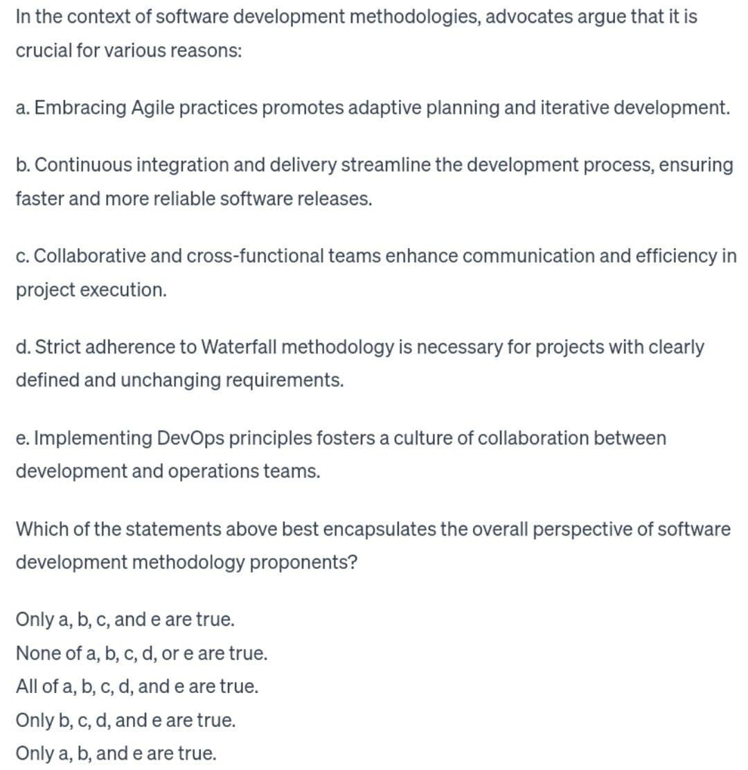 In the context of software development methodologies, advocates argue that it is
crucial for various reasons:
a. Embracing Agile practices promotes adaptive planning and iterative development.
b. Continuous integration and delivery streamline the development process, ensuring
faster and more reliable software releases.
c. Collaborative and cross-functional teams enhance communication and efficiency in
project execution.
d. Strict adherence to Waterfall methodology is necessary for projects with clearly
defined and unchanging requirements.
e. Implementing DevOps principles fosters a culture of collaboration between
development and operations teams.
Which of the statements above best encapsulates the overall perspective of software
development methodology proponents?
Only a, b, c, and e are true.
None of a, b, c, d, or e are true.
All of a, b, c, d, and e are true.
Only b, c, d, and e are true.
Only a, b, and e are true.
