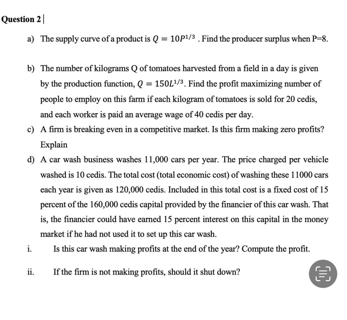 Question 2
a) The supply curve of a product is Q
=
b) The number of kilograms Q of tomatoes harvested from a field in a day is given
by the production function, Q = 150L¹/³. Find the profit maximizing number of
people to employ on this farm if each kilogram of tomatoes is sold for 20 cedis,
and each worker is paid an average wage of 40 cedis per day.
c) A firm is breaking even in a competitive market. Is this firm making zero profits?
Explain
d) A car wash business washes 11,000 cars per year. The price charged per vehicle
washed is 10 cedis. The total cost (total economic cost) of washing these 11000 cars
each year is given as 120,000 cedis. Included in this total cost is a fixed cost of 15
percent of the 160,000 cedis capital provided by the financier of this car wash. That
is, the financier could have earned 15 percent interest on this capital in the money
market if he had not used it to set up this car wash.
Is this car wash making profits at the end of the year? Compute the profit.
If the firm is not making profits, should it shut down?
i.
10P¹/3. Find the producer surplus when P=8.
ii.
€