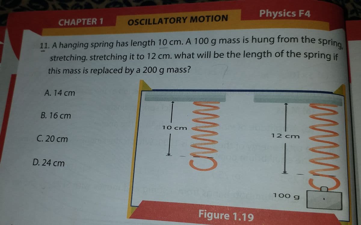 11. A hanging spring has length 10 cm. A 100 g mass is hung from the spring,
Physics F4
CHAPTER 1
OSCILLATORY MOTION
g.
stretching. stretching it to 12 cm. what will be the length of the spring is
this mass is replaced by a 200 g mass?
А. 14 ст
В. 16 ст
10 cm
C. 20 cm
12 cm
D. 24 cm
100 g
Figure 1.19
WWWO
