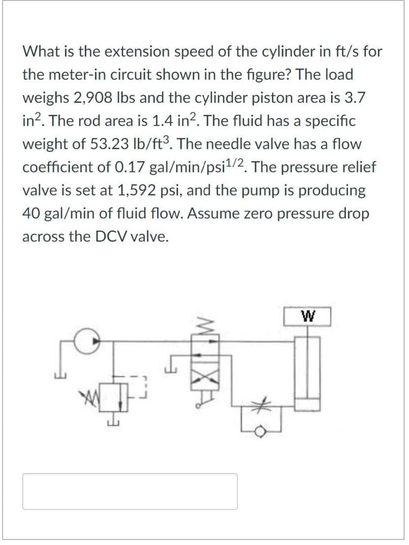 What is the extension speed of the cylinder in ft/s for
the meter-in circuit shown in the figure? The load
weighs 2,908 lbs and the cylinder piston area is 3.7
in². The rod area is 1.4 in². The fluid has a specific
weight of 53.23 lb/ft³. The needle valve has a flow
coefficient of 0.17 gal/min/psi¹/2. The pressure relief
valve is set at 1,592 psi, and the pump is producing
40 gal/min of fluid flow. Assume zero pressure drop
across the DCV valve.
GALI