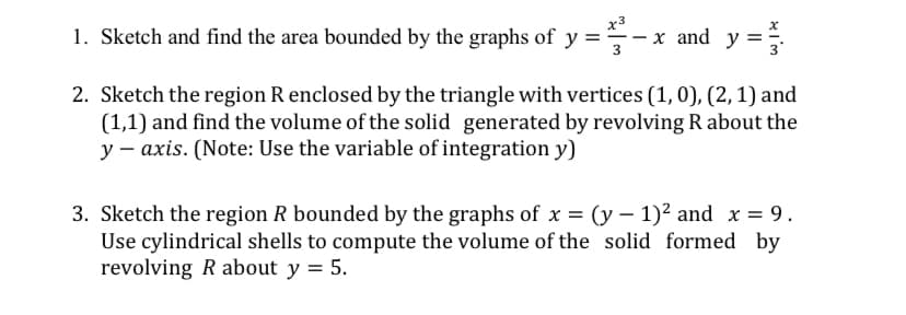 x3
1. Sketch and find the area bounded by the graphs of y =÷-
x and y =.
3
2. Sketch the region R enclosed by the triangle with vertices (1, 0), (2,1) and
(1,1) and find the volume of the solid generated by revolving R about the
y – axis. (Note: Use the variable of integration y)
3. Sketch the region R bounded by the graphs of x = (y – 1)² and x = 9.
Use cylindrical shells to compute the volume of the solid formed by
revolving R about y = 5.
