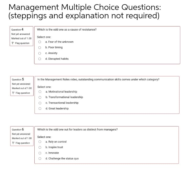 Management Multiple Choice Questions:
(steppings and explanation not required)
Question 4
Which is the odd one as a cause of resistance?
Not yet answered
Select one:
Marked out of 1.00
a. Fear of the unknown
P Flag question
O b. Poor timing
c. Anxiety
O d.Disrupted habits
Question 5
In the Management Roles video, outstanding communication skills comes under which category?
Not yet answered
Select one:
Marked out of 1.00
P Flag question
a. Motivational leadership
O b. Transformational leadership
c. Transactional leadership
O d. Great leadership
Question 6
Which is the odd one out for leaders as distinct from managers?
Not yet answered
Select one:
Marked out of 1.00
O a. Rely on control
O b.Inspire trust
P Flag question
c. Innovate
d. Challenge the status quo

