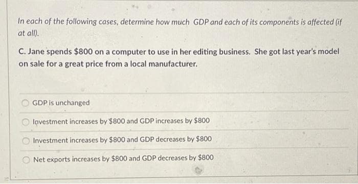 In each of the following cases, determine how much GDP and each of its components is affected (if
at all).
C. Jane spends $800 on a computer to use in her editing business. She got last year's model
on sale for a great price from a local manufacturer.
GDP is unchanged
Investment increases by $800 and GDP increases by $800
Investment increases by $800 and GDP decreases by $800
O Net exports increases by $800 and GDP decreases by $800
