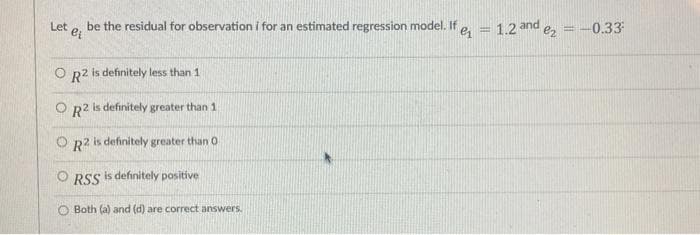 Let e, be the residual for observation i for an estimated regression model. If
1.2 and
ez =-0.33
O R2 is definitely less than 1
O R2 is definitely greater than 1
O R2 is definitely greater than O
O RSS is definitely positive
O Both (a) and (d) are correct answers.
