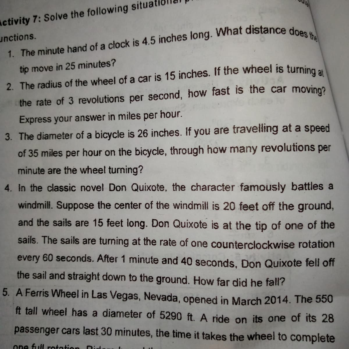Activity 7: Solve the following situa
unctions.
a
tip move in 25 minutes?
2. The radius of the wheel of a car is 15 inches. If the wheel is turning
the rate of 3 revolutions per second, how fast is the car moving?
Express your answer in miles per hour.
3. The diameter of a bicycle is 26 inches. If you are travelling at a speed
of 35 miles per hour on the bicycle, through how many revolutions per
minute are the wheel turning?
4. In the classic novel Don Quixote, the character famously battles a
windmill. Suppose the center of the windmill is 20 feet off the ground,
and the sails are 15 feet long. Don Quixote is at the tip of one of the
sails. The sails are turning at the rate of one counterclockwise rotation
every 60 seconds. After 1 minute and 40 seconds. Don Quixote fell off
the sail and straight down to the ground. How far did he fall?
5. A Ferris Wheel in Las Vegas, Nevada, opened in March 2014. The 550
ft tall wheel has a diameter of 5290 ft. A ride on its one of its 28
passenger cars last 30 minutes, the time it takes the wheel to complete
one full rotation
Did
