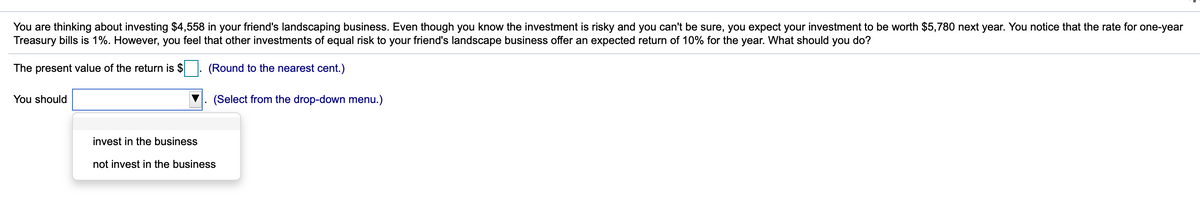 You are thinking about investing $4,558 in your friend's landscaping business. Even though you know the investment is risky and you can't be sure, you expect your investment to be worth $5,780 next year. You notice that the rate for one-year
Treasury bills is 1%. However, you feel that other investments of equal risk to your friend's landscape business offer an expected return of 10% for the year. What should you do?
The present value of the return is $
(Round to the nearest cent.)
You should
(Select from the drop-down menu.)
invest in the business
not invest in the business
