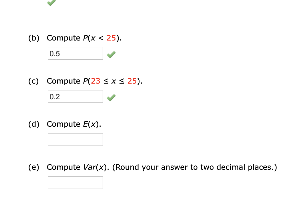 (b) Compute P(x < 25).
0.5
(c) Compute P(23 < x < 25).
0.2
(d) Compute E(x).
(e) Compute Var(x). (Round your answer to two decimal places.)
