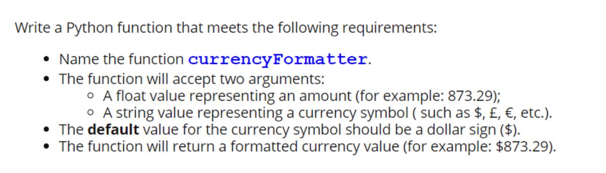 Write a Python function that meets the following requirements:
• Name the function currencyFormatter.
• The function will accept two arguments:
o A float value representing an amount (for example: 873.29);
O A string value representing a currency symbol ( such as $, £, €, etc.).
• The default value for the currency symbol should be a dollar sign ($).
The function will return a formatted currency value (for example: $873.29).
