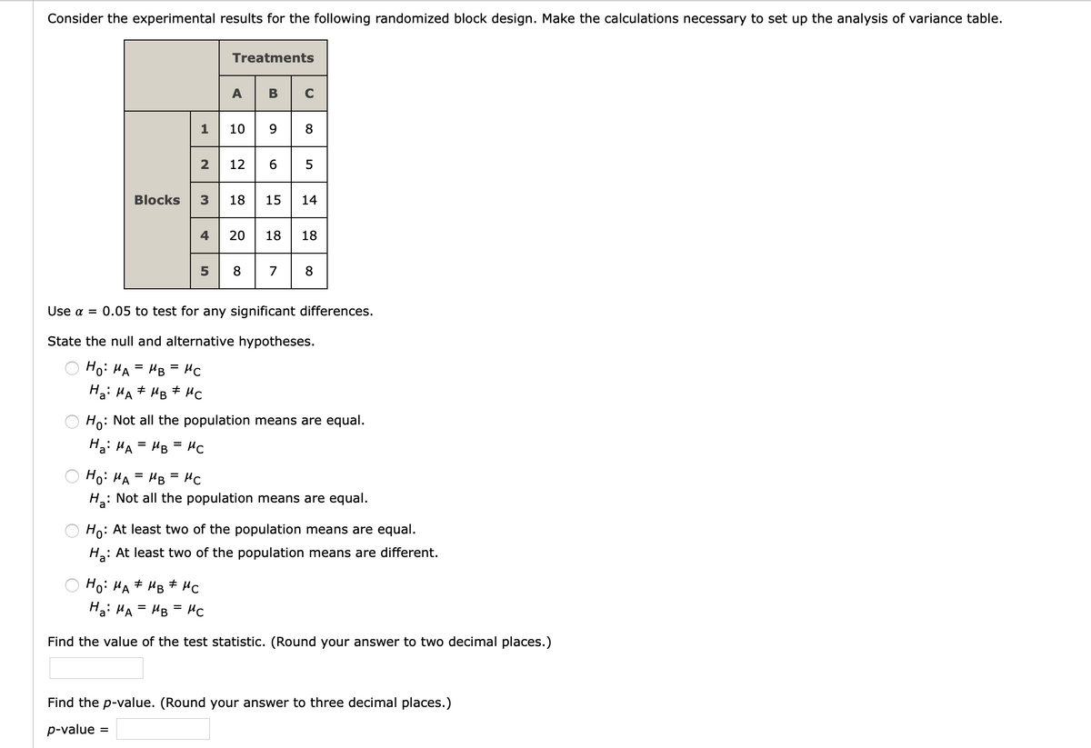 Consider the experimental results for the following randomized block design. Make the calculations necessary to set up the analysis of variance table.
Treatments
A
В
C
9| 8
10
2 12 6 5
Blocks 3 18 15 14
4
20
18
18
8
7
8.
Use a = 0.05 to test for any significant differences.
State the null and alternative hypotheses.
Hoi HA
HB = HC
Hai HA# HB # HC
Ho: Not all the population means are equal.
Ha: HA
HB = HC
Ho: HA
HB = HC
H: Not all the population means are equal.
Ho: At least two of the population means are equal.
Ha:
: At least two of the population means are different.
Ho: HA + HB + HC
Ha: HA = HB = HC
Find the value of the test statistic. (Round your answer to two decimal places.)
Find the p-value. (Round your answer to three decimal places.)
p-value
