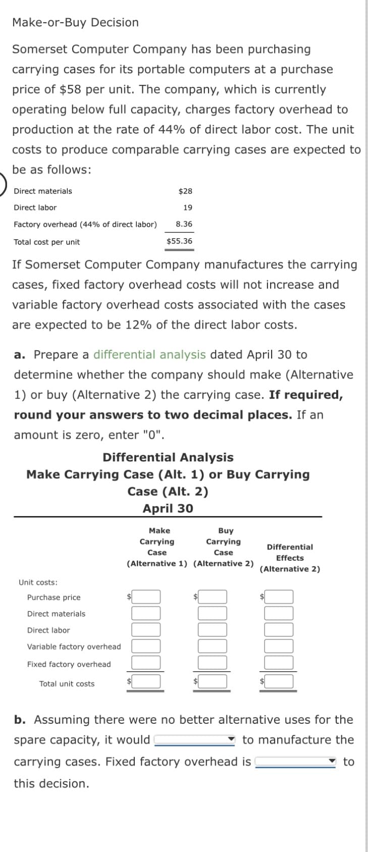 Make-or-Buy Decision
Somerset Computer Company has been purchasing
carrying cases for its portable computers at a purchase
price of $58 per unit. The company, which is currently
operating below full capacity, charges factory overhead to
production at the rate of 44% of direct labor cost. The unit
costs to produce comparable carrying cases are expected to
be as follows:
Direct materials
Direct labor
Factory overhead (44% of direct labor)
Total cost per unit
If Somerset Computer Company manufactures the carrying
cases, fixed factory overhead costs will not increase and
variable factory overhead costs associated with the cases
are expected to be 12% of the direct labor costs.
$28
19
8.36
a. Prepare a differential analysis dated April 30 to
determine whether the company should make (Alternative
1) or buy (Alternative 2) the carrying case. If required,
round your answers to two decimal places. If an
amount is zero, enter "0".
Unit costs:
$55.36
Differential Analysis
Make Carrying Case (Alt. 1) or Buy Carrying
Case (Alt. 2)
April 30
Purchase price
Direct materials
Direct labor
Variable factory overhead
Fixed factory overhead
Total unit costs
Make
Buy
Carrying
Carrying
Case
Case
(Alternative 1) (Alternative 2)
Differential
Effects
(Alternative 2)
carrying cases. Fixed factory overhead is
this decision.
$
b. Assuming there were no better alternative uses for the
spare capacity, it would
to manufacture the
to