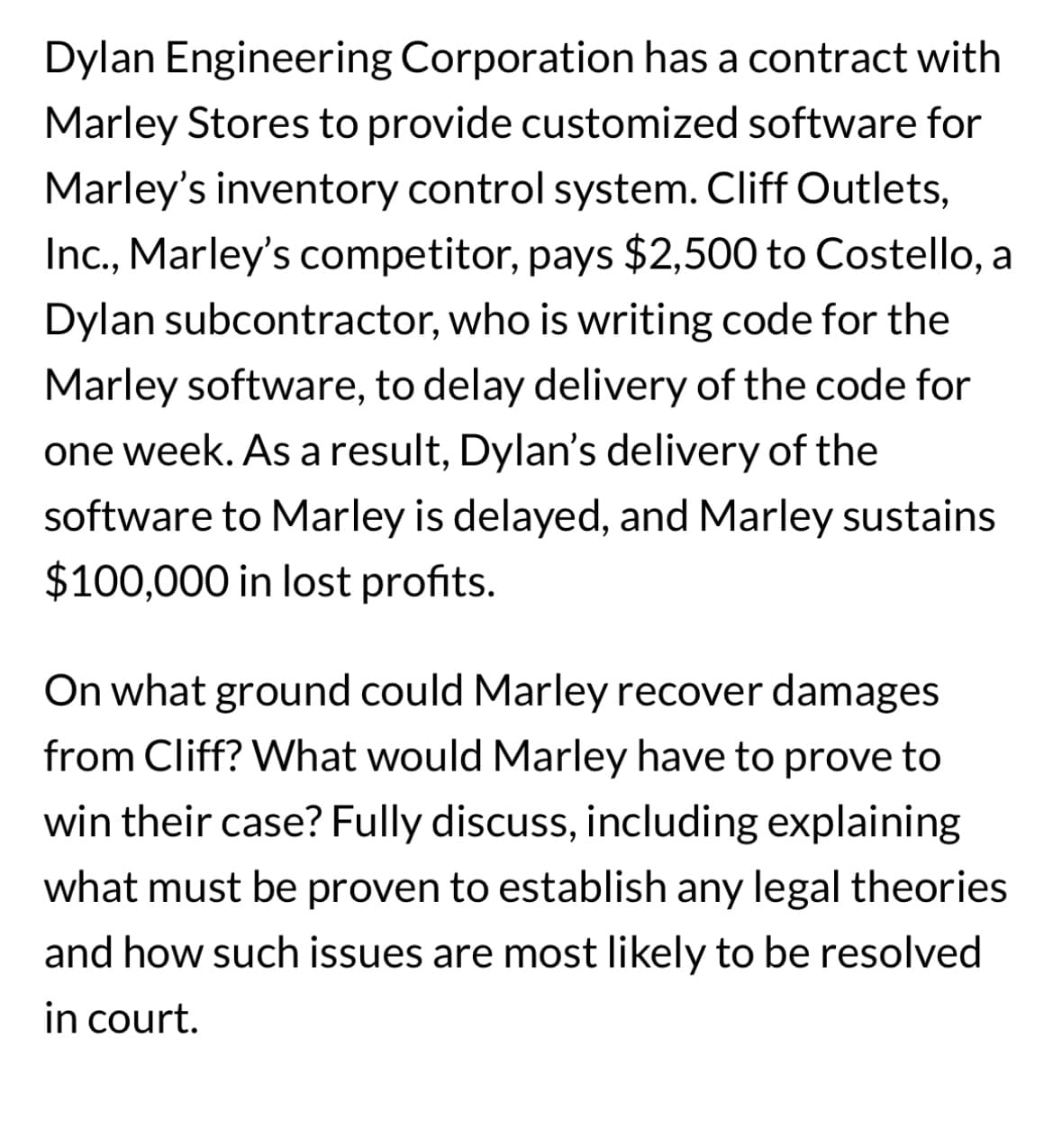 Dylan Engineering Corporation has a contract with
Marley Stores to provide customized software for
Marley's inventory control system. Cliff Outlets,
Inc., Marley's competitor, pays $2,500 to Costello, a
Dylan subcontractor, who is writing code for the
Marley software, to delay delivery of the code for
one week. As a result, Dylan's delivery of the
software to Marley is delayed, and Marley sustains
$100,000 in lost profits.
On what ground could Marley recover damages
from Cliff? What would Marley have to prove to
win their case? Fully discuss, including explaining
what must be proven to establish any legal theories
and how such issues are most likely to be resolved
in court.