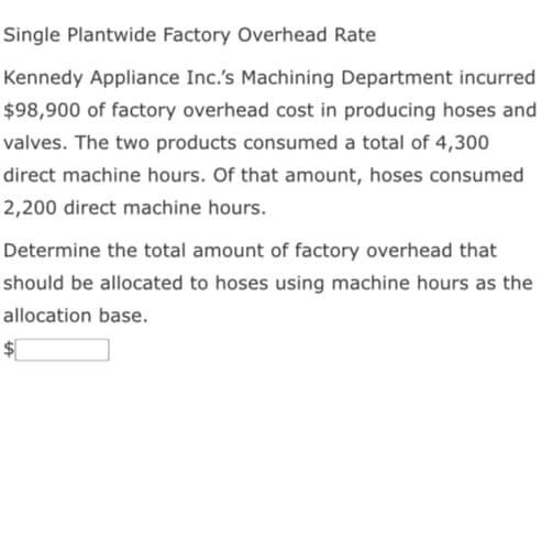 Single Plantwide Factory Overhead Rate
Kennedy Appliance Inc.'s Machining Department incurred
$98,900 of factory overhead cost in producing hoses and
valves. The two products consumed a total of 4,300
direct machine hours. Of that amount, hoses consumed
2,200 direct machine hours.
Determine the total amount of factory overhead that
should be allocated to hoses using machine hours as the
allocation base.
$