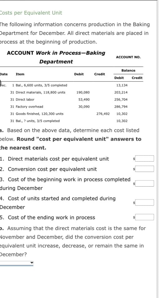 Costs per Equivalent Unit
The following information concerns production in the Baking
Department for December. All direct materials are placed in
process at the beginning of production.
ACCOUNT Work in Process-Baking
Department
Date
Dec.
Item
1 Bal., 6,600 units, 3/5 completed
31 Direct materials, 118,800 units
31 Direct labor
31 Factory overhead
31 Goods finished, 120,300 units
31 Bal., ? units, 3/5 completed
Debit
190,080
53,490
30,090
Credit
276,492
ACCOUNT NO.
Balance
Debit
13,134
203,214
256,704
286,794
10,302
10,302
Credit
a. Based on the above data, determine each cost listed
below. Round "cost per equivalent unit" answers to
the nearest cent.
1. Direct materials cost per equivalent unit
2. Conversion cost per equivalent unit
3. Cost of the beginning work in process completed
during December
4. Cost of units started and completed during
December
5. Cost of the ending work in process
. Assuming that the direct materials cost is the same for
November and December, did the conversion cost per
equivalent unit increase, decrease, or remain the same in
December?