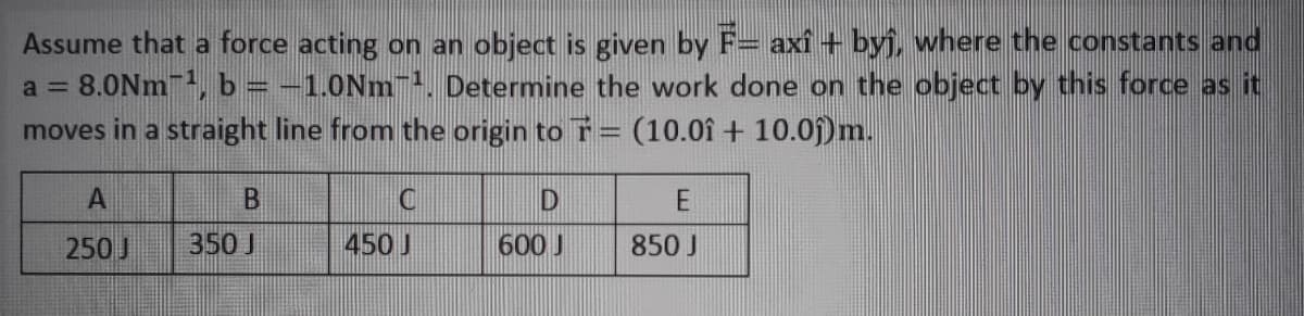 Assume that a force acting on an object is given by F= axí + byj, where the constants and
8.0Nm, b = -1.0Nm. Determine the work done on the object by this force as it
moves in a straight line from the origin to T= (10.0î + 10.0)m.
a =
250 J
350 J
450 J
600 J
850 J
