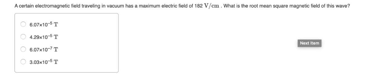 A certain electromagnetic field traveling in vacuum has a maximum electric field of 182 V/cm. What is the root mean square magnetic field of this wave?
6.07x10-5 T
4.29x10-5 T
6.07x10-7 T
3.03x10-5 T
Next Item