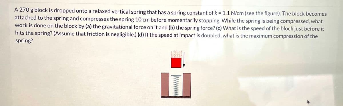 A 270 g block is dropped onto a relaxed vertical spring that has a spring constant of k = 1.1 N/cm (see the figure). The block becomes
attached to the spring and compresses the spring 10 cm before momentarily stopping. While the spring is being compressed, what
work is done on the block by (a) the gravitational force on it and (b) the spring force? (c) What is the speed of the block just before it
hits the spring? (Assume that friction is negligible.) (d) If the speed at impact is doubled, what is the maximum compression of the
spring?