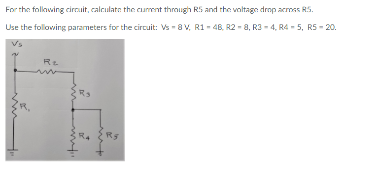 For the following circuit, calculate the current through R5 and the voltage drop across R5.
Use the following parameters for the circuit: Vs = 8 V, R1 = 48, R2 = 8, R3 = 4, R4 = 5, R5 = 20.
Rz
R3
R,
R4
R5
