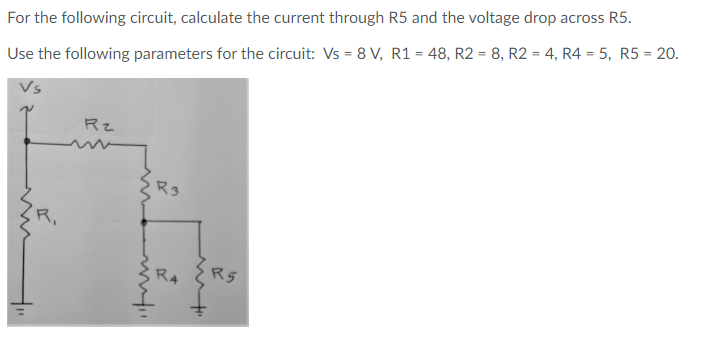 %3D
For the following circuit, calculate the current through R5 and the voltage drop across R5.
Use the following parameters for the circuit: Vs = 8 V, R1 = 48, R2 = 8, R2 = 4, R4 = 5, R5 = 20.
Rz
R3
R5
R4
