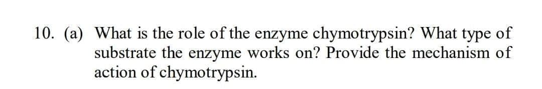10. (a) What is the role of the enzyme chymotrypsin? What type of
substrate the enzyme works on? Provide the mechanism of
action of chymotrypsin.

