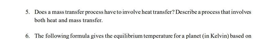 5. Does a mass transfer process have to involve heat transfer? Describe a process that involves
both heat and mass transfer.
6. The following formula gives the equilibrium temperature for a planet (in Kelvin) based on