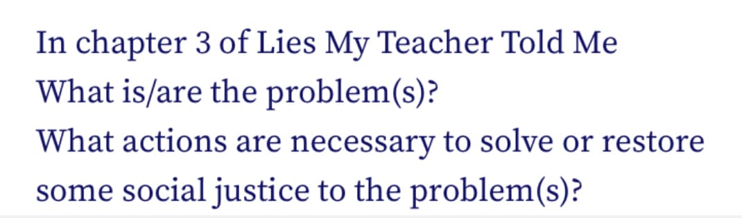 In chapter 3 of Lies My Teacher Told Me
What is/are the problem(s)?
What actions are necessary to solve or restore
some social justice to the problem(s)?