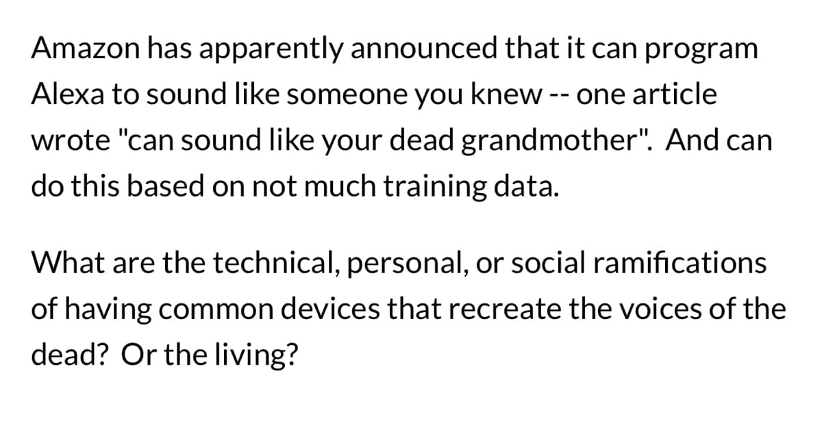 Amazon has apparently announced that it can program
Alexa to sound like someone you knew -- one article
wrote "can sound like your dead grandmother". And can
do this based on not much training data.
What are the technical, personal, or social ramifications
of having common devices that recreate the voices of the
dead? Or the living?
