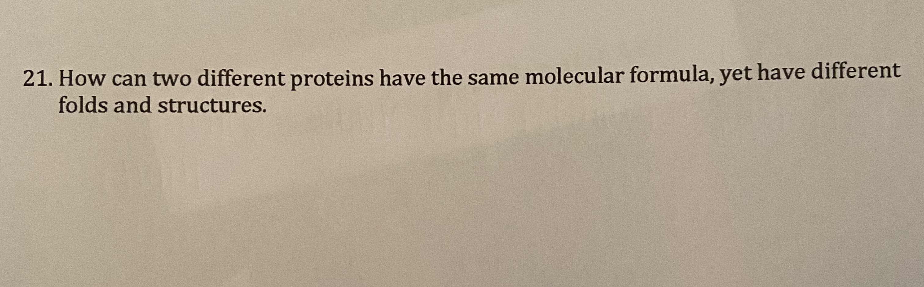 21. How can two different proteins have the same molecular formula, yet have different
folds and structures.
