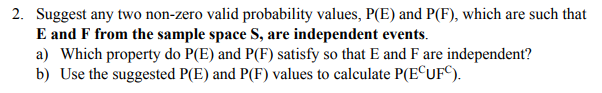 2. Suggest any two non-zero valid probability values, P(E) and P(F), which are such that
E and F from the sample space S, are independent events.
a) Which property do P(E) and P(F) satisfy so that E and F are independent?
b) Use the suggested P(E) and P(F) values to calculate P(E©UF°).
