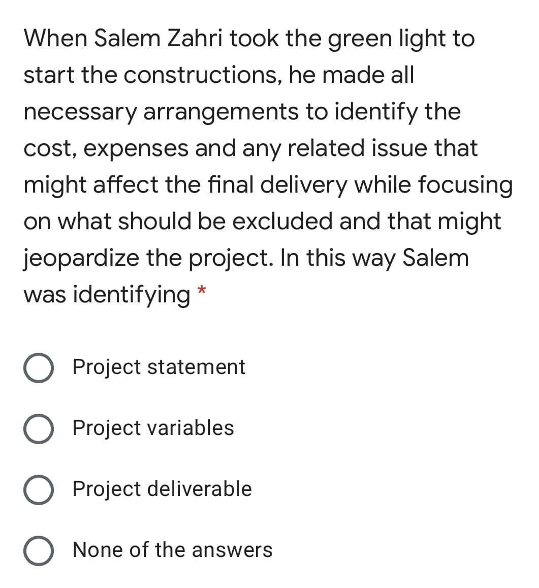 When Salem Zahri took the green light to
start the constructions, he made all
necessary arrangements to identify the
cost, expenses and any related issue that
might affect the final delivery while focusing
on what should be excluded and that might
jeopardize the project. In this way Salem
was identifying *
Project statement
O Project variables
Project deliverable
O None of the answers
