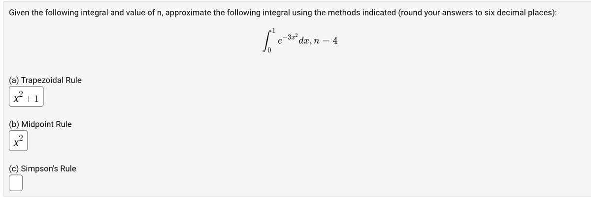 Given the following integral and value of n, approximate the following integral using the methods indicated (round your answers to six decimal places):
[20-4
-3x²
e
dx, n =
(a) Trapezoidal Rule
x + 1
(b) Midpoint Rule
(c) Simpson's Rule
1