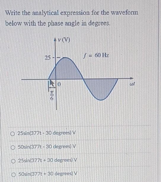 Write the analytical expression for the waveform
below with the phase angle in degrees.
Av(V)
25
S= 60 Hz
O 25sin(377t - 30 degrees) V
O 50sin(377t - 30 degrees) V
O 25sin(377t + 30 degrees) V
O 50sin(377t + 30 degrees) V
