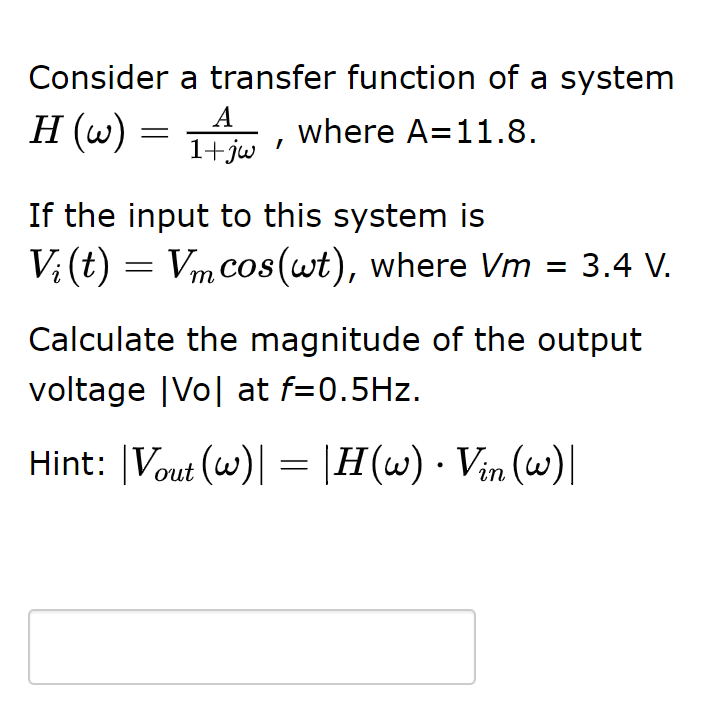 Consider a transfer function of a system
A
H (w) = 1 , where A=11.8.
1+jw
If the input to this system is
Vi (t) = Vm cos(wt), where Vm = 3.4 V.
Calculate the magnitude of the output
voltage |Vo| at f=0.5Hz.
Hint: |Vout (w)| = |H(w) · Vin (w)|

