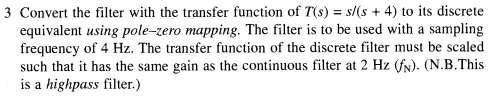 3 Convert the filter with the transfer function of T(s) = s/(s + 4) to its discrete
equivalent using pole-zero mapping. The filter is to be used with a sampling
frequency of 4 Hz. The transfer function of the discrete filter must be scaled
such that it has the same gain as the continuous filter at 2 Hz (fN). (N.B.This
is a highpass filter.)
