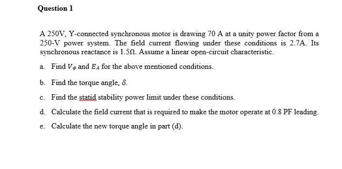Question 1
A 250V, Y-connected synchronous motor is drawing 70 A at a unity power factor from a
250-V power system. The field current flowing under these conditions is 2.7A. Its
synchronous reactance is 1.50. Assume a linear open-circuit characteristic.
a. Find Vo and EA for the above mentioned conditions.
b. Find the torque angle, 8.
c. Find the statid stability power limit under these conditions.
d. Calculate the field current that is required to make the motor operate at 0.8 PF leading.
e. Calculate the new torque angle in part (d).
