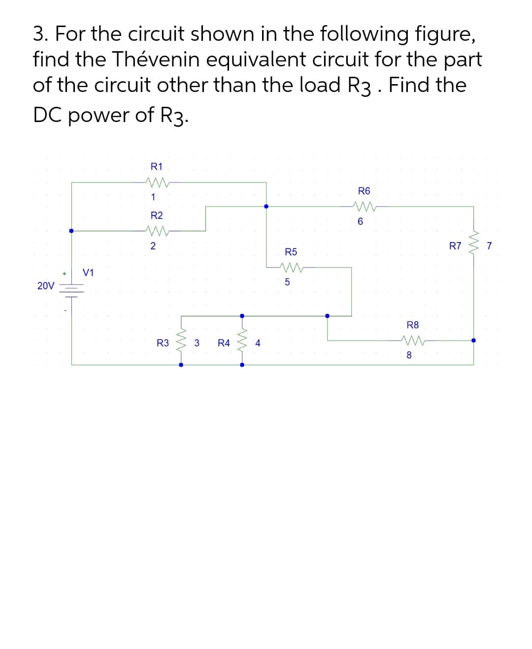 3. For the circuit shown in the following figure,
find the Thévenin equivalent circuit for the part
of the circuit other than the load R3 . Find the
DC power of R3.
R1
R6
1
R2
2
R7
7
R5
V1
20V
R8
R3
3
R4
8
