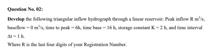 Question No. 02:
Develop the following triangular inflow hydrograph through a linear reservoir: Peak inflow R m/s,
baseflow = 0 m/s, time to peak = 6h, time base = 16 h, storage constant K = 2 h, and time interval
At = 1 h.
Where R is the last four digits of your Registration Number.
