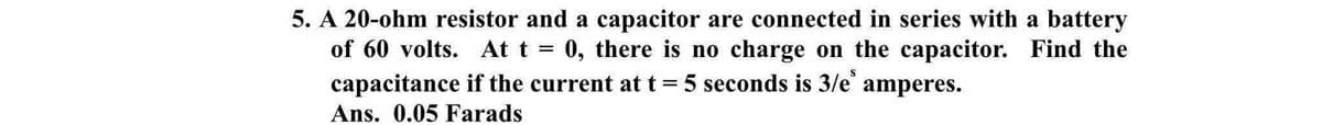5. A 20-ohm resistor and a capacitor are connected in series with a battery
of 60 volts. At t = 0, there is no charge on the capacitor. Find the
capacitance if the current at t = 5 seconds is 3/e
amperes.
Ans. 0.05 Farads

