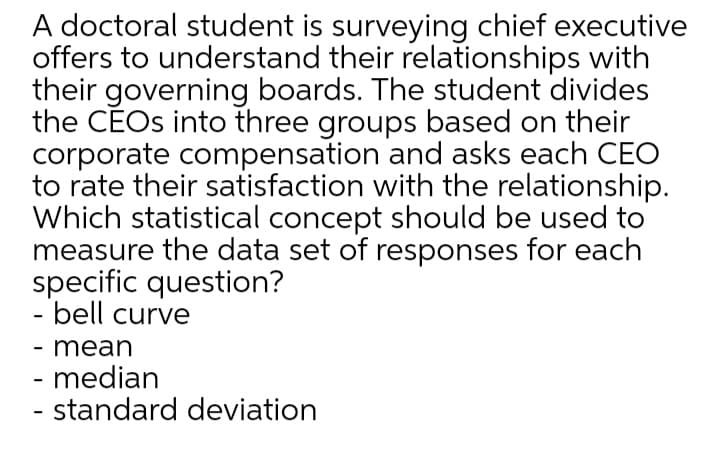 A doctoral student is surveying chief executive
offers to understand their relationships with
their governing boards. The student divides
the CEOS into three groups based on their
corporate compensation and asks each CEO
to rate their satisfaction with the relationship.
Which statistical concept should be used to
measure the data set of responses for each
specific question?
- bell curve
- mean
- median
- standard deviation
