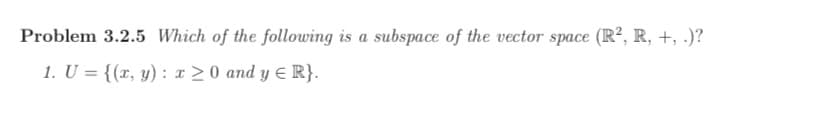 Problem 3.2.5 Which of the following is a subspace of the vector space (R², R, +, .)?
1. U = {(r, y) : x >0 and y E R}.
